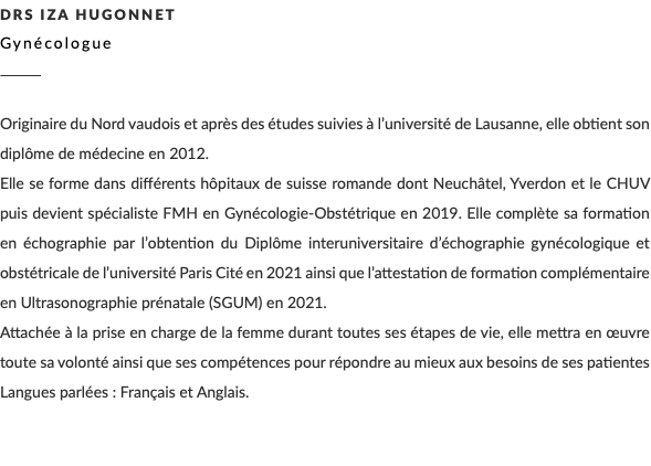 DRS Iza Hugonnet Gynécologue ________ Originaire du Nord vaudois et après des études suivies à l’université de Lausanne, elle obtient son diplôme de médecine en 2012. Elle se forme dans différents hôpitaux de suisse romande dont Neuchâtel, Yverdon et le CHUV puis devient spécialiste FMH en Gynécologie-Obstétrique en 2019. Elle complète sa formation en échographie par l’obtention du Diplôme interuniversitaire d’échographie gynécologique et obstétricale de l’université Paris Cité en 2021 ainsi que l’attestation de formation complémentaire en Ultrasonographie prénatale (SGUM) en 2021. Attachée à la prise en charge de la femme durant toutes ses étapes de vie, elle mettra en œuvre toute sa volonté ainsi que ses compétences pour répondre au mieux aux besoins de ses patientes Langues parlées : Français et Anglais. 