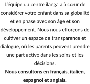 L’équipe du centre ilanga a à cœur de considérer votre enfant dans sa globalité et en phase avec son âge et son développement. Nous nous efforçons de cultiver un espace de transparence et dialogue, où les parents peuvent prendre une part active dans les soins et les décisions. Nous consultons en français, italien, espagnol et anglais.