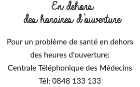 En dehors des horaires d’ouverture Pour un problème de santé en dehors des heures d'ouverture: Centrale Téléphonique des Médecins Tél: 0848 133 133