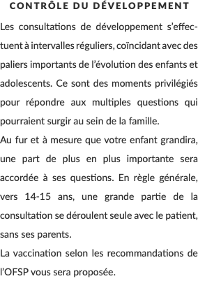 Contrôle du développement Les consultations de développement s’effec-tuent à intervalles réguliers, coïncidant avec des paliers importants de l’évolution des enfants et adolescents. Ce sont des moments privilégiés pour répondre aux multiples questions qui pourraient surgir au sein de la famille. Au fur et à mesure que votre enfant grandira, une part de plus en plus importante sera accordée à ses questions. En règle générale, vers 14-15 ans, une grande partie de la consultation se déroulent seule avec le patient, sans ses parents. La vaccination selon les recommandations de l’OFSP vous sera proposée.