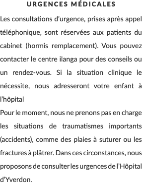 Urgences Médicales Les consultations d’urgence, prises après appel téléphonique, sont réservées aux patients du cabinet (hormis remplacement). Vous pouvez contacter le centre ilanga pour des conseils ou un rendez-vous. Si la situation clinique le nécessite, nous adresseront votre enfant à l’hôpital Pour le moment, nous ne prenons pas en charge les situations de traumatismes importants (accidents), comme des plaies à suturer ou les fractures à plâtrer. Dans ces circonstances, nous proposons de consulter les urgences de l’Hôpital d’Yverdon.