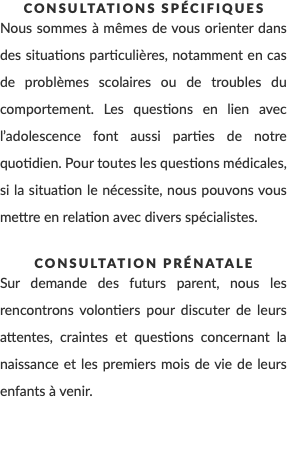 Consultations spécifiques Nous sommes à mêmes de vous orienter dans des situations particulières, notamment en cas de problèmes scolaires ou de troubles du comportement. Les questions en lien avec l’adolescence font aussi parties de notre quotidien. Pour toutes les questions médicales, si la situation le nécessite, nous pouvons vous mettre en relation avec divers spécialistes. Consultation prénatale Sur demande des futurs parent, nous les rencontrons volontiers pour discuter de leurs attentes, craintes et questions concernant la naissance et les premiers mois de vie de leurs enfants à venir. 