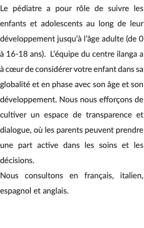 Le pédiatre a pour rôle de suivre les enfants et adolescents au long de leur développement jusqu’à l’âge adulte (de 0 à 16-18 ans). L’équipe du centre ilanga a à cœur de considérer votre enfant dans sa globalité et en phase avec son âge et son développement. Nous nous efforçons de cultiver un espace de transparence et dialogue, où les parents peuvent prendre une part active dans les soins et les décisions. Nous consultons en français, italien, espagnol et anglais. 