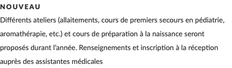 Nouveau Différents ateliers (allaitements, cours de premiers secours en pédiatrie, aromathérapie, etc.) et cours de préparation à la naissance seront proposés durant l’année. Renseignements et inscription à la réception auprès des assistantes médicales