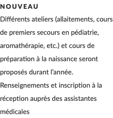 Nouveau Différents ateliers (allaitements, cours de premiers secours en pédiatrie, aromathérapie, etc.) et cours de préparation à la naissance seront proposés durant l’année. Renseignements et inscription à la réception auprès des assistantes médicales