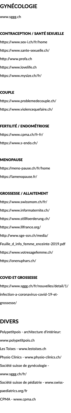 Gynécologie www.sggg.ch Contraception / santé sexuelle https://www.sex-i.ch/fr/home https://www.sante-sexuelle.ch/ http://www.profa.ch https://www.lovelife.ch https://www.mysize.ch/fr/ Couple https://www.problemedecouple.ch/ https://www.violencequefaire.ch/ Fertilité / Endométriose https://www.cpma.ch/fr-fr/ https://www.s-endo.ch/ Menopause https://meno-pause.ch/fr/home https://lamenopause.fr/ Grossesse / allaitement https://www.swissmom.ch/fr/ https://www.informaternite.ch/ https://www.stillfoerderung.ch/ https://www.lllfrance.org/ http://www.sge-ssn.ch/media/Feuille_d_info_femme_enceinte-2019.pdf https://www.votresagefemme.ch/ https://onenuphars.ch/ COVID et grossesse https://www.sggg.ch/fr/nouvelles/detail/1/infection-a-coronavirus-covid-19-et-grossesse/ Divers Polypetitpois - architecture d'intérieur: www.polypetitpois.ch Les Toises - www.lestoises.ch Physio Clinics - www.physio-clinics.ch/ Société suisse de gynécologie - www.sggg.ch/fr/ Société suisse de pédiatrie - www.swiss-paediatrics.org/fr CPMA - www.cpma.ch 