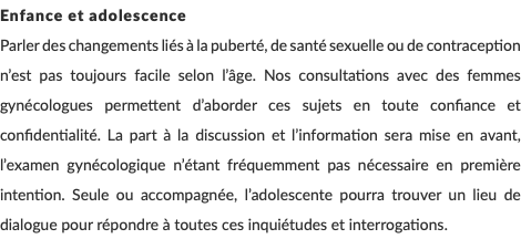 Enfance et adolescence Parler des changements liés à la puberté, de santé sexuelle ou de contraception n’est pas toujours facile selon l’âge. Nos consultations avec des femmes gynécologues permettent d’aborder ces sujets en toute confiance et confidentialité. La part à la discussion et l’information sera mise en avant, l’examen gynécologique n’étant fréquemment pas nécessaire en première intention. Seule ou accompagnée, l’adolescente pourra trouver un lieu de dialogue pour répondre à toutes ces inquiétudes et interrogations. 