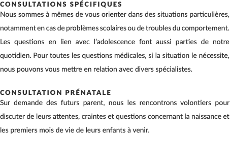 Consultations spécifiques Nous sommes à mêmes de vous orienter dans des situations particulières, notamment en cas de problèmes scolaires ou de troubles du comportement. Les questions en lien avec l’adolescence font aussi parties de notre quotidien. Pour toutes les questions médicales, si la situation le nécessite, nous pouvons vous mettre en relation avec divers spécialistes. Consultation prénatale Sur demande des futurs parent, nous les rencontrons volontiers pour discuter de leurs attentes, craintes et questions concernant la naissance et les premiers mois de vie de leurs enfants à venir. 