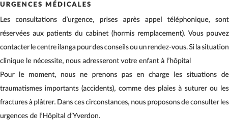 Urgences Médicales Les consultations d’urgence, prises après appel téléphonique, sont réservées aux patients du cabinet (hormis remplacement). Vous pouvez contacter le centre ilanga pour des conseils ou un rendez-vous. Si la situation clinique le nécessite, nous adresseront votre enfant à l’hôpital Pour le moment, nous ne prenons pas en charge les situations de traumatismes importants (accidents), comme des plaies à suturer ou les fractures à plâtrer. Dans ces circonstances, nous proposons de consulter les urgences de l’Hôpital d’Yverdon.