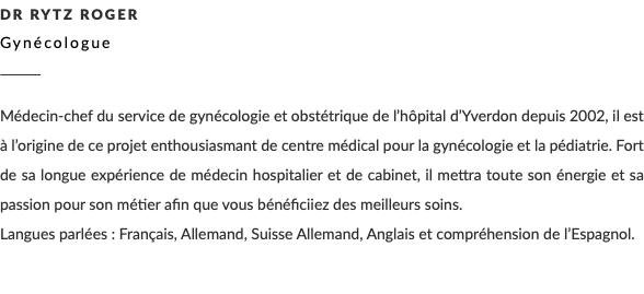 Dr Rytz Roger Gynécologue ________ Médecin-chef du service de gynécologie et obstétrique de l’hôpital d’Yverdon depuis 2002, il est à l’origine de ce projet enthousiasmant de centre médical pour la gynécologie et la pédiatrie. Fort de sa longue expérience de médecin hospitalier et de cabinet, il mettra toute son énergie et sa passion pour son métier afin que vous bénéficiiez des meilleurs soins. Langues parlées : Français, Allemand, Suisse Allemand, Anglais et compréhension de l’Espagnol.