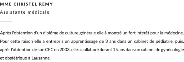 Mme Christel Remy Assistante médicale ________ Après l'obtention d'un diplôme de culture générale elle à montré un fort intérêt pour la médecine. Pour cette raison elle a entrepris un apprentissage de 3 ans dans un cabinet de pédiatrie, puis, après l'obtention de son CFC en 2003, elle a collaboré durant 15 ans dans un cabinet de gynécologie et obstétrique à Lausanne.