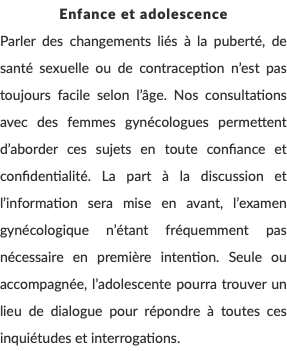 Enfance et adolescence Parler des changements liés à la puberté, de santé sexuelle ou de contraception n’est pas toujours facile selon l’âge. Nos consultations avec des femmes gynécologues permettent d’aborder ces sujets en toute confiance et confidentialité. La part à la discussion et l’information sera mise en avant, l’examen gynécologique n’étant fréquemment pas nécessaire en première intention. Seule ou accompagnée, l’adolescente pourra trouver un lieu de dialogue pour répondre à toutes ces inquiétudes et interrogations. 