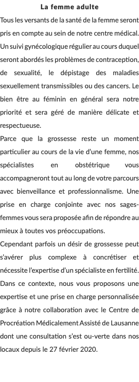 La femme adulte Tous les versants de la santé de la femme seront pris en compte au sein de notre centre médical. Un suivi gynécologique régulier au cours duquel seront abordés les problèmes de contraception, de sexualité, le dépistage des maladies sexuellement transmissibles ou des cancers. Le bien être au féminin en général sera notre priorité et sera géré de manière délicate et respectueuse. Parce que la grossesse reste un moment particulier au cours de la vie d’une femme, nos spécialistes en obstétrique vous accompagneront tout au long de votre parcours avec bienveillance et professionnalisme. Une prise en charge conjointe avec nos sages-femmes vous sera proposée afin de répondre au mieux à toutes vos préoccupations. Cependant parfois un désir de grossesse peut s’avérer plus complexe à concrétiser et nécessite l’expertise d’un spécialiste en fertilité. Dans ce contexte, nous vous proposons une expertise et une prise en charge personnalisée grâce à notre collaboration avec le Centre de Procréation Médicalement Assisté de Lausanne dont une consultation s’est ou-verte dans nos locaux depuis le 27 février 2020. 