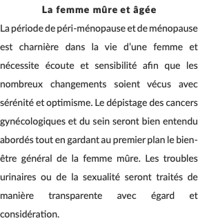 La femme mûre et âgée La période de péri-ménopause et de ménopause est charnière dans la vie d’une femme et nécessite écoute et sensibilité afin que les nombreux changements soient vécus avec sérénité et optimisme. Le dépistage des cancers gynécologiques et du sein seront bien entendu abordés tout en gardant au premier plan le bien-être général de la femme mûre. Les troubles urinaires ou de la sexualité seront traités de manière transparente avec égard et considération. 