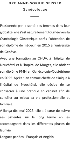 Dre Anne-Sophie Geisser Gynécologue ________ Passionnée par la santé des femmes dans leur globalité, elle s’est naturellement tournée vers la Gynécologie-Obstétrique après l’obtention de son diplôme de médecin en 2015 à l’université de Genève. Avec une formation au CHUV, à l’hôpital de Neuchâtel et à l’hôpital de Morges, elle obtient son diplôme FMH en Gynécologie-Obstétrique en 2022. Après 1 an comme cheffe de clinique à l’hôpital de Neuchâtel, elle décide de se consacrer à une pratique en cabinet afin de concilier au mieux sa vie professionnelle et familiale. A Ilanga dès mai 2023, elle a à cœur de suivre ses patientes sur le long terme en les accompagnant dans les différentes phases de leur vie Langues parlées : Français et Anglais 