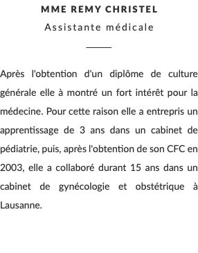 Mme Remy Christel Assistante médicale ________ Après l'obtention d'un diplôme de culture générale elle à montré un fort intérêt pour la médecine. Pour cette raison elle a entrepris un apprentissage de 3 ans dans un cabinet de pédiatrie, puis, après l'obtention de son CFC en 2003, elle a collaboré durant 15 ans dans un cabinet de gynécologie et obstétrique à Lausanne.